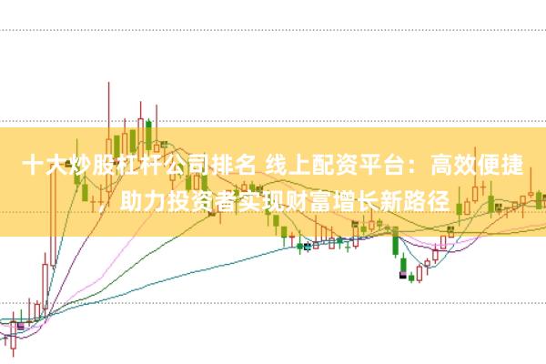 十大炒股杠杆公司排名 线上配资平台：高效便捷，助力投资者实现财富增长新路径