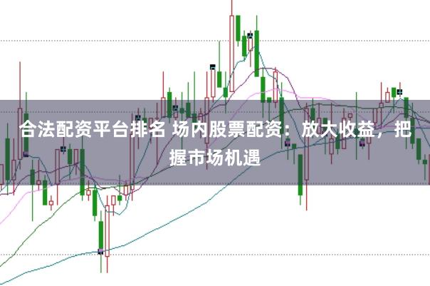 合法配资平台排名 场内股票配资：放大收益，把握市场机遇
