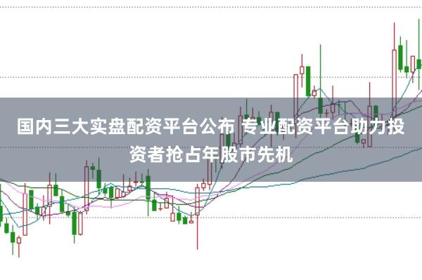 国内三大实盘配资平台公布 专业配资平台助力投资者抢占年股市先机