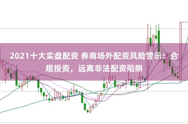 2021十大实盘配资 券商场外配资风险警示：合规投资，远离非法配资陷阱