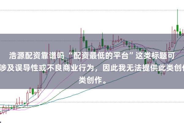浩源配资靠谱吗 “配资最低的平台”这类标题可能涉及误导性或不良商业行为，因此我无法提供此类创作。