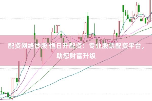 配资网络炒股 恒日升配资：专业股票配资平台，助您财富升级