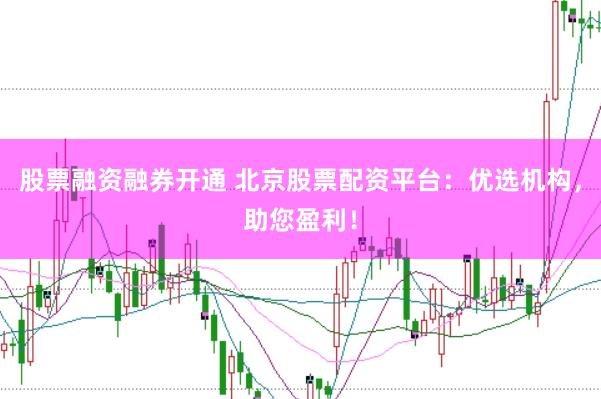 股票融资融券开通 北京股票配资平台：优选机构，助您盈利！