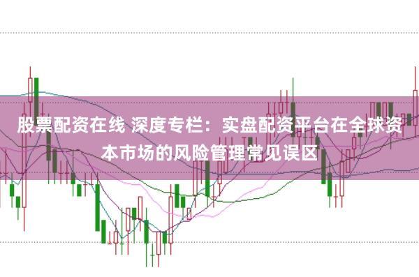 股票配资在线 深度专栏：实盘配资平台在全球资本市场的风险管理常见误区