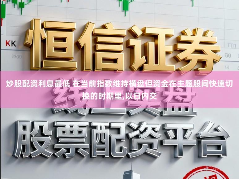 炒股配资利息最低 在当前指数维持横盘但资金在主题股间快速切换的时期里,以日内交