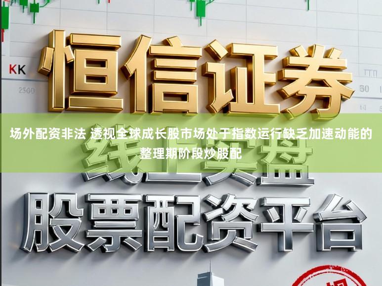 场外配资非法 透视全球成长股市场处于指数运行缺乏加速动能的整理期阶段炒股配